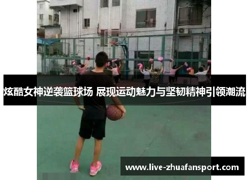 炫酷女神逆袭篮球场 展现运动魅力与坚韧精神引领潮流