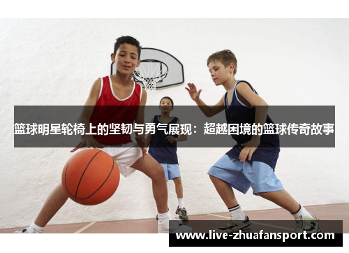 篮球明星轮椅上的坚韧与勇气展现：超越困境的篮球传奇故事